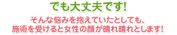 でも大丈夫です！そんな悩みを抱えていたとしても、当院で施術を受けると女性の顔が晴れ晴れとします！ 