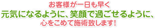 お客様が一日も早く元気になるように、笑顔で過ごせるように、心をこめて施術致します！  