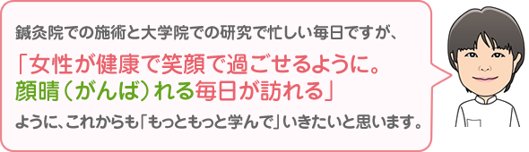 鍼灸院での施術と大学院での研究で 忙しい毎日ですが、「女性が健康で笑顔で過ごせるように。 顔晴(がんば)れる毎日が訪れる」 ように、これからも「もっともっと学んで」いきたいと思います。